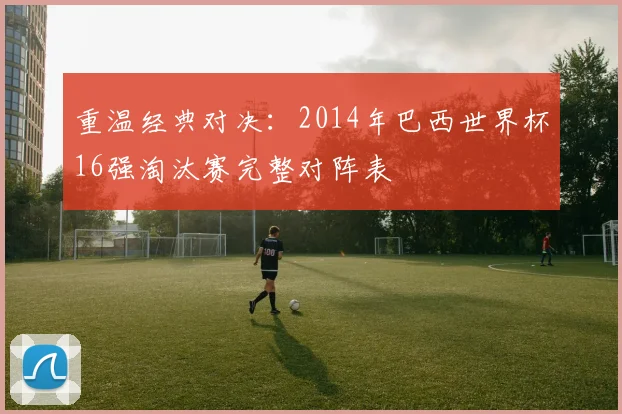 重温经典对决：2014年巴西世界杯16强淘汰赛完整对阵表