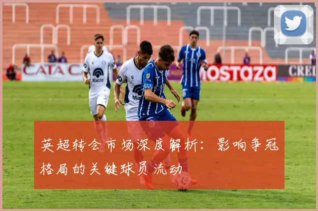 英超转会市场深度解析：影响争冠格局的关键球员流动