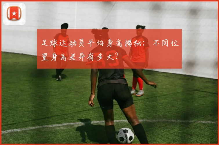 足球运动员平均身高揭秘:不同位置身高差异有多大?