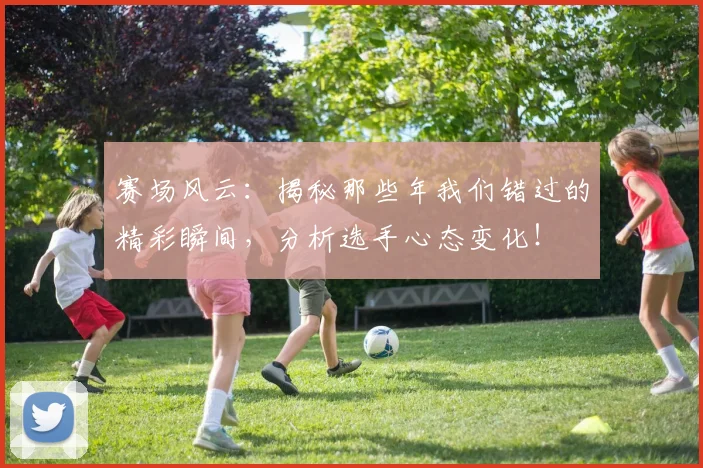 赛场风云:揭秘那些年我们错过的精彩瞬间,分析选手心态变化!